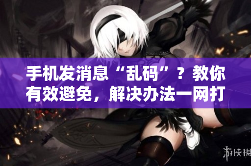 手机发消息“乱码”？教你有效避免，解决办法一网打尽