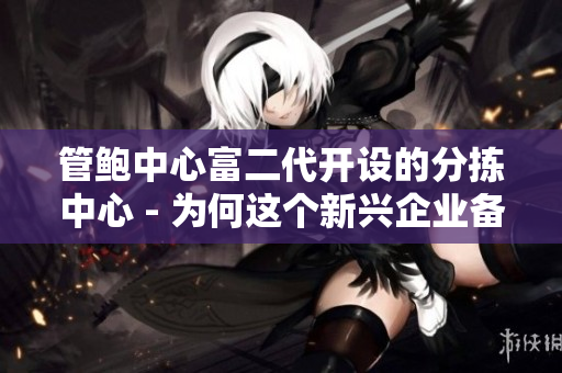 管鲍中心富二代开设的分拣中心 - 为何这个新兴企业备受瞩目？