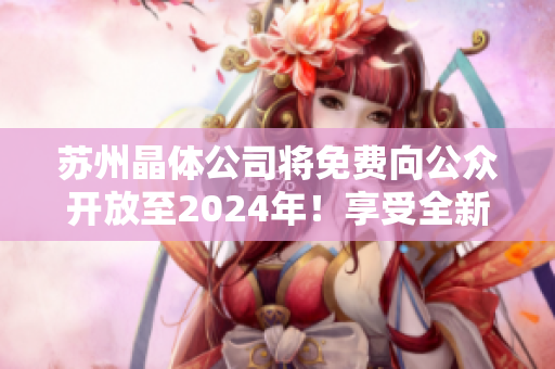 苏州晶体公司将免费向公众开放至2024年！享受全新的参观体验和学习机会