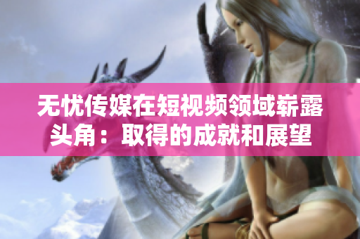 无忧传媒在短视频领域崭露头角：取得的成就和展望