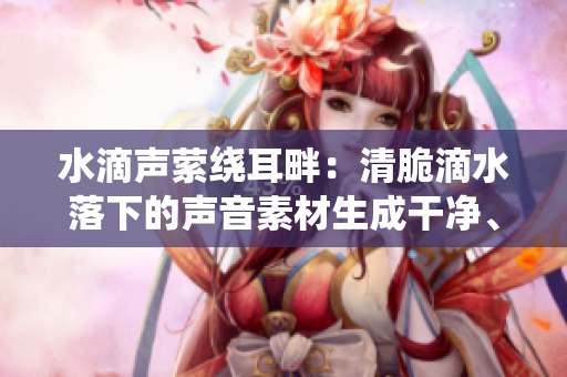 水滴声萦绕耳畔：清脆滴水落下的声音素材生成干净、舒缓的环境音效