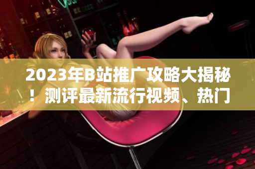 2023年B站推广攻略大揭秘！测评最新流行视频、热门UP主、精彩直播内容一网打尽