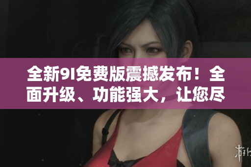 全新9I免费版震撼发布！全面升级、功能强大，让您尽情体验！