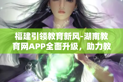 福建引领教育新风-湖南教育网APP全面升级，助力教学科研全面提升