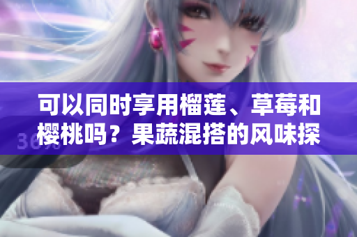 可以同时享用榴莲、草莓和樱桃吗？果蔬混搭的风味探究