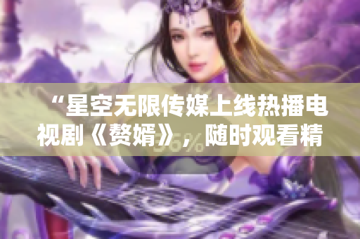 “星空无限传媒上线热播电视剧《赘婿》，随时观看精彩剧情！”