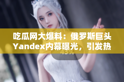 吃瓜网大爆料：俄罗斯巨头Yandex内幕曝光，引发热议