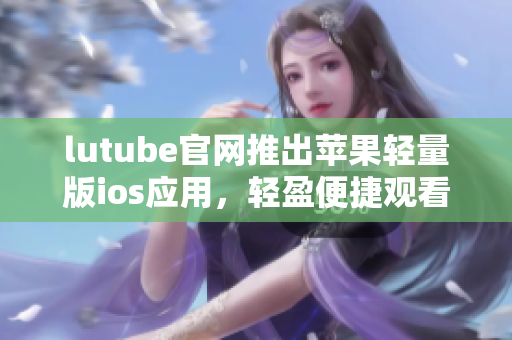 lutube官网推出苹果轻量版ios应用，轻盈便捷观看视频