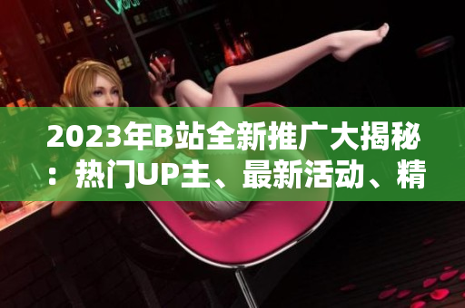 2023年B站全新推广大揭秘：热门UP主、最新活动、精彩内容一网打尽