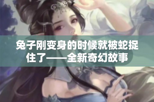 兔子刚变身的时候就被蛇捉住了——全新奇幻故事