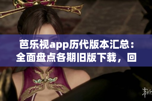 芭乐视app历代版本汇总：全面盘点各期旧版下载，回溯影音精彩细节