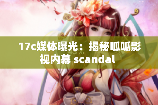 17c媒体曝光：揭秘呱呱影视内幕 scandal 