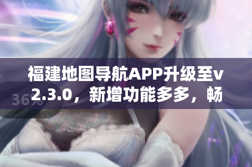 福建地图导航APP升级至v2.3.0，新增功能多多，畅享出行新体验