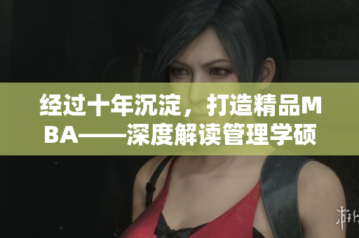 经过十年沉淀，打造精品MBA——深度解读管理学硕士，助你职场成功