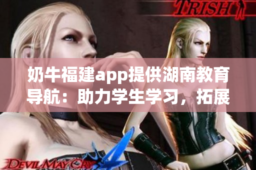 奶牛福建app提供湖南教育导航：助力学生学习，拓展教育资源