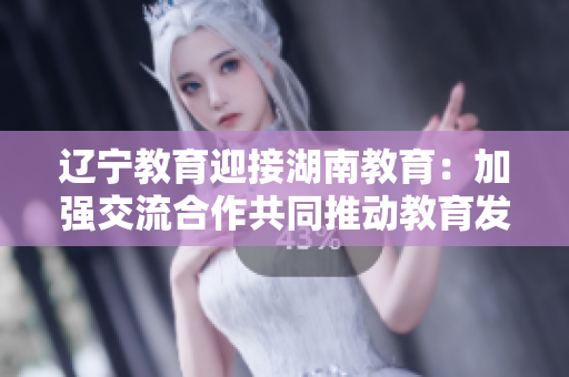 辽宁教育迎接湖南教育：加强交流合作共同推动教育发展