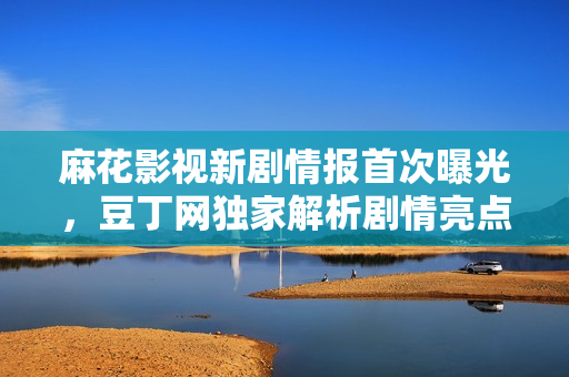 麻花影视新剧情报首次曝光，豆丁网独家解析剧情亮点
