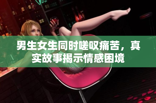 男生女生同时嗟叹痛苦，真实故事揭示情感困境