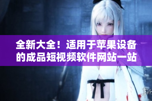 全新大全！适用于苹果设备的成品短视频软件网站一站式导航