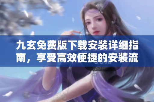 九玄免费版下载安装详细指南，享受高效便捷的安装流程