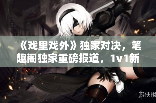《戏里戏外》独家对决，笔趣阁独家重磅报道，1v1新篇章震撼上线