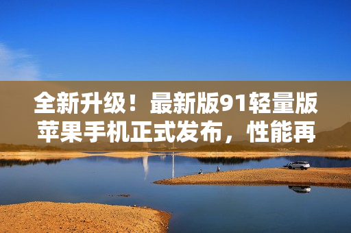 全新升级！最新版91轻量版苹果手机正式发布，性能再进一步突破！