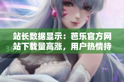 站长数据显示：芭乐官方网站下载量高涨，用户热情持续高涨