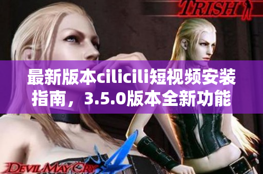最新版本cilicili短视频安装指南，3.5.0版本全新功能解析！