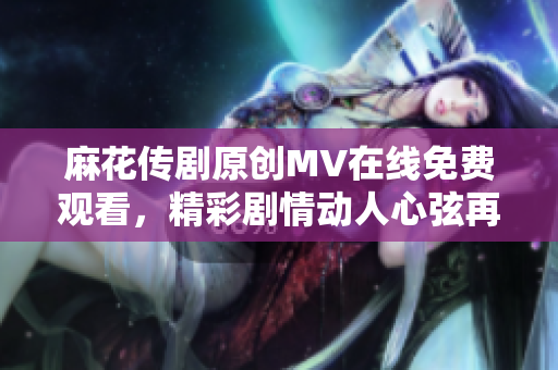 麻花传剧原创MV在线免费观看，精彩剧情动人心弦再现