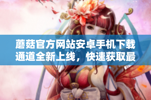蘑菇官方网站安卓手机下载通道全新上线，快速获取最新版本应用！