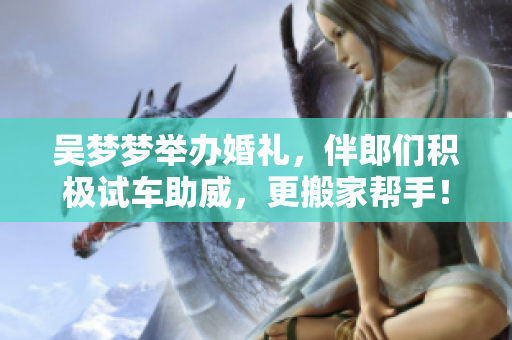 吴梦梦举办婚礼，伴郎们积极试车助威，更搬家帮手！