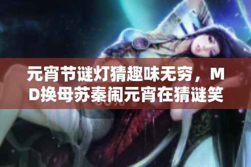 元宵节谜灯猜趣味无穷，MD换母苏秦闹元宵在猜谜笑不停？