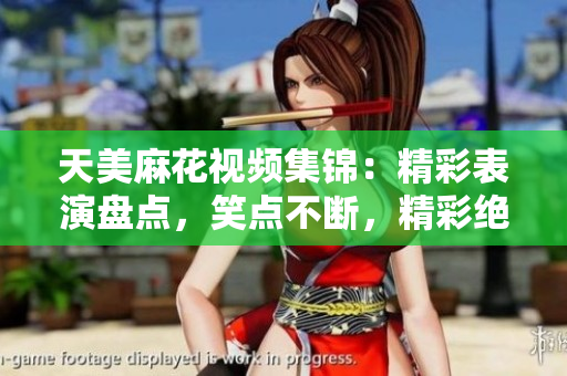 天美麻花视频集锦：精彩表演盘点，笑点不断，精彩绝伦!