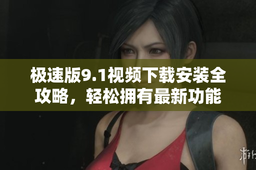 极速版9.1视频下载安装全攻略，轻松拥有最新功能