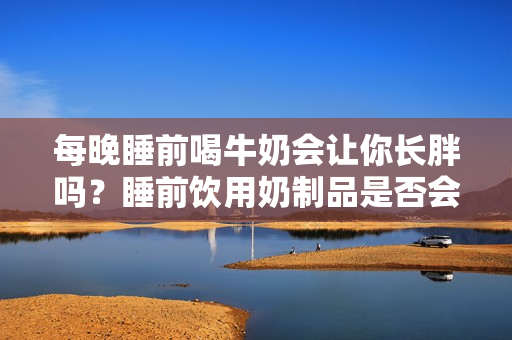 每晚睡前喝牛奶会让你长胖吗？睡前饮用奶制品是否会导致体重增加？