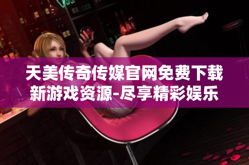 天美传奇传媒官网免费下载新游戏资源-尽享精彩娱乐体验