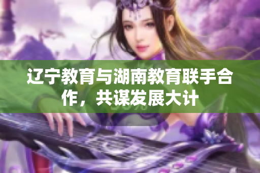辽宁教育与湖南教育联手合作，共谋发展大计