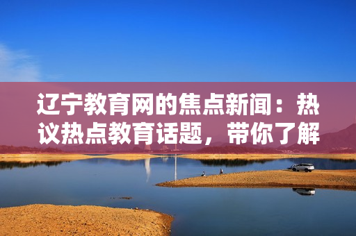 辽宁教育网的焦点新闻：热议热点教育话题，带你了解最新资讯