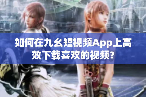 如何在九幺短视频App上高效下载喜欢的视频？