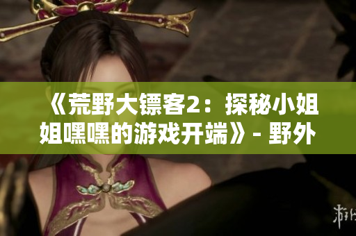 《荒野大镖客2：探秘小姐姐嘿嘿的游戏开端》- 野外冒险启程