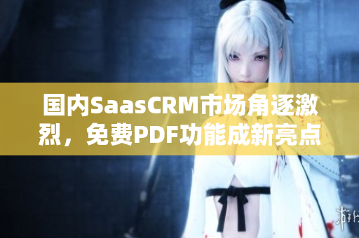 国内SaasCRM市场角逐激烈，免费PDF功能成新亮点