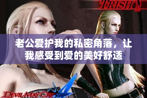 老公爱护我的私密角落，让我感受到爱的美好舒适