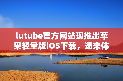 lutube官方网站现推出苹果轻量版iOS下载，速来体验最新版本！
