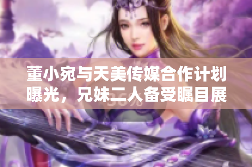董小宛与天美传媒合作计划曝光，兄妹二人备受瞩目展开全新合作舞台