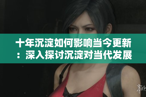 十年沉淀如何影响当今更新：深入探讨沉淀对当代发展的影响