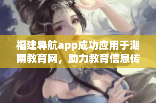 福建导航app成功应用于湖南教育网，助力教育信息传递
