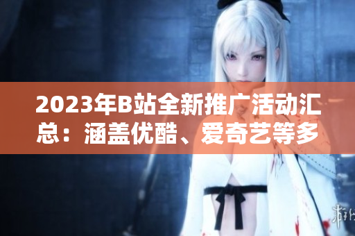 2023年B站全新推广活动汇总：涵盖优酷、爱奇艺等多平台，精彩内容不容错过