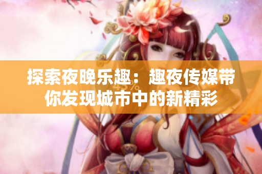 探索夜晚乐趣：趣夜传媒带你发现城市中的新精彩