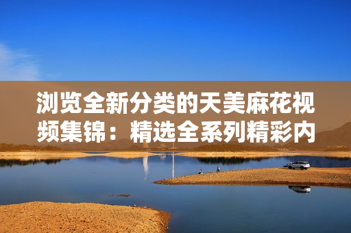 浏览全新分类的天美麻花视频集锦：精选全系列精彩内容，尽在一网打尽