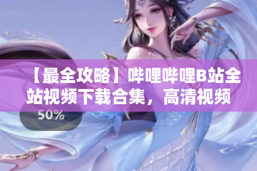 【最全攻略】哔哩哔哩B站全站视频下载合集，高清视频资源一网打尽